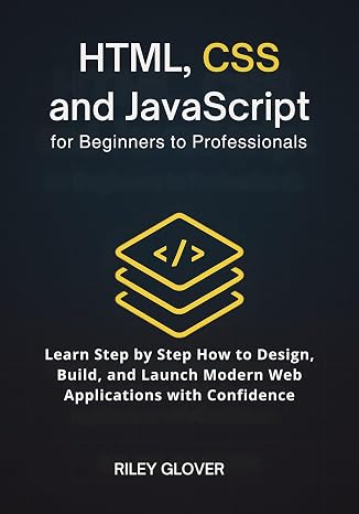 HTML, CSS and JavaScript for Beginners to Professionals: Learn Step by Step How to Design, Build, and Launch Modern Web Applications with Confidence