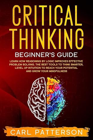 Critical Thinking Beginner's Guide: Learn How Reasoning by Logic Improves Effective Problem Solving. The Tools to Think Smarter, Level up Intuition to Reach Your Potential and Grow Your Mindfulness