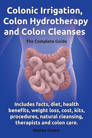 Colonic Irrigation, Colon Hydrotherapy and Colon Cleanses.: Includes facts, diet, health benefits, weight loss, cost, kits, procedures, natural cleansing, therapists and colon care.